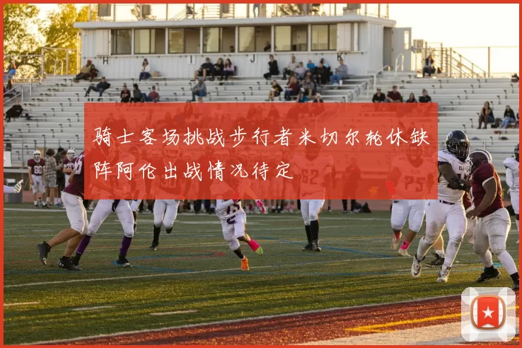 骑士客场挑战步行者米切尔轮休缺阵阿伦出战情况待定