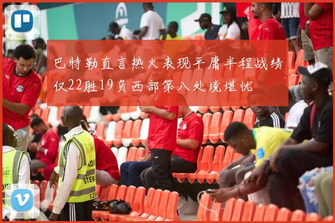 巴特勒直言热火表现平庸半程战绩仅22胜19负西部第八处境堪忧
