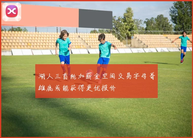 湖人三首轮加薪金空间交易字母哥雄鹿或能获得更优报价