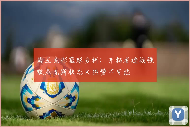 周五竞彩篮球分析：开拓者迎战强敌尼克斯状态火热势不可挡