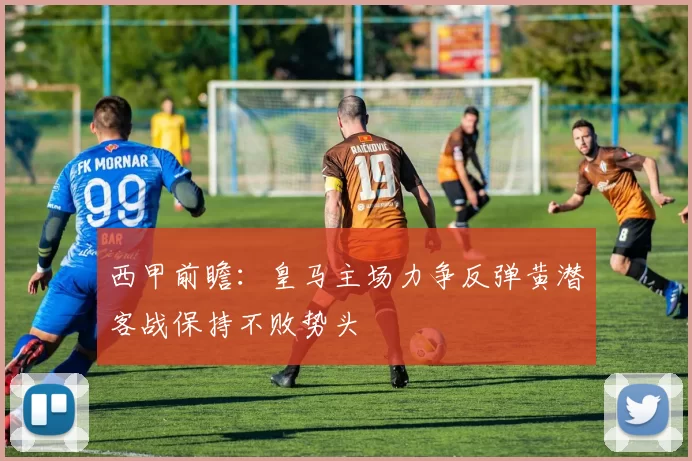 西甲前瞻：皇马主场力争反弹黄潜客战保持不败势头