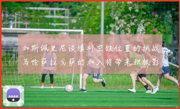 加斯佩里尼谈填补空缺位置的挑战马伦萨拉戈萨的加入将带来积极影响