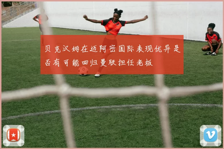 贝克汉姆在迈阿密国际表现优异是否有可能回归曼联担任老板