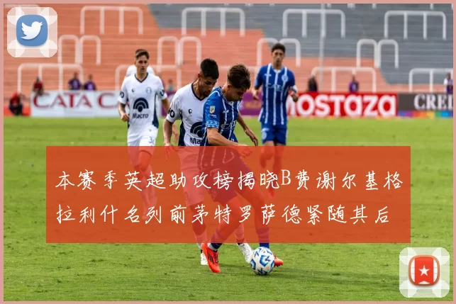 本赛季英超助攻榜揭晓B费谢尔基格拉利什名列前茅特罗萨德紧随其后