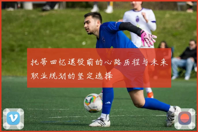 托蒂回忆退役前的心路历程与未来职业规划的坚定选择