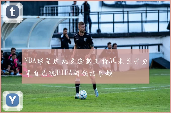 NBA球星班凯罗透露支持AC米兰并分享自己玩FIFA游戏的乐趣